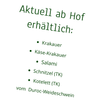 Aktuell ab Hof erhältlich: •	Krakauer •	Käse-Krakauer •	Salami •	Schnitzel (TK) •	Kotelett (TK)vom  Duroc-Weideschwein